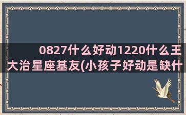 0827什么好动1220什么王大治星座基友(小孩子好动是缺什么原因)