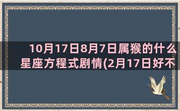 10月17日8月7日属猴的什么星座方程式剧情(2月17日好不好)