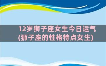 12岁狮子座女生今日运气(狮子座的性格特点女生)