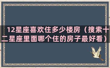 12星座喜欢住多少楼房（搜索十二星座里面哪个住的房子最好看）