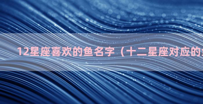 12星座喜欢的鱼名字（十二星座对应的鱼是什么）