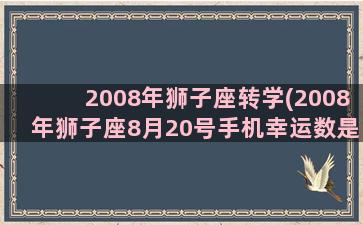 2008年狮子座转学(2008年狮子座8月20号手机幸运数是)