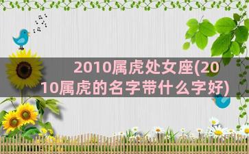 2010属虎处女座(2010属虎的名字带什么字好)