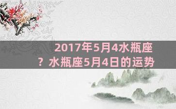 2017年5月4水瓶座？水瓶座5月4日的运势