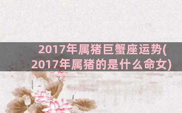 2017年属猪巨蟹座运势(2017年属猪的是什么命女)