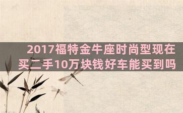 2017福特金牛座时尚型现在买二手10万块钱好车能买到吗