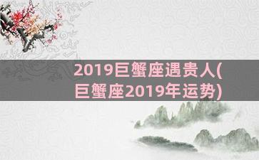 2019巨蟹座遇贵人(巨蟹座2019年运势)