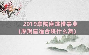 2019摩羯座跳槽事业(摩羯座适合跳什么舞)