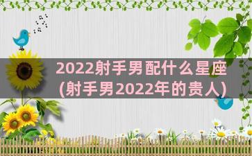 2022射手男配什么星座(射手男2022年的贵人)