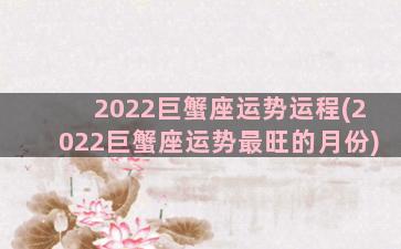 2022巨蟹座运势运程(2022巨蟹座运势最旺的月份)