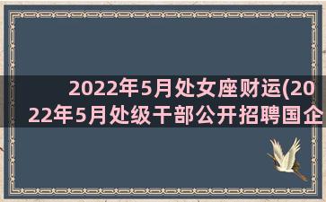 2022年5月处女座财运(2022年5月处级干部公开招聘国企)