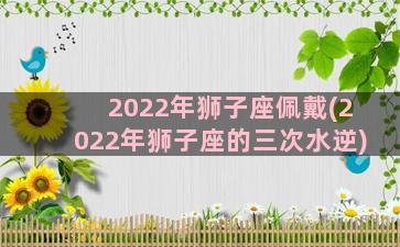 2022年狮子座佩戴(2022年狮子座的三次水逆)