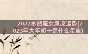 2022水瓶座女属虎运势(2023年大年初十是什么星座)