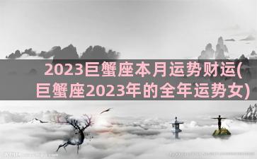 2023巨蟹座本月运势财运(巨蟹座2023年的全年运势女)