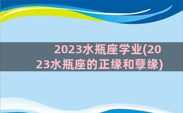 2023水瓶座学业(2023水瓶座的正缘和孽缘)