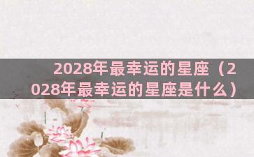 2028年最幸运的星座（2028年最幸运的星座是什么）