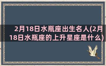 2月18日水瓶座出生名人(2月18日水瓶座的上升星座是什么)