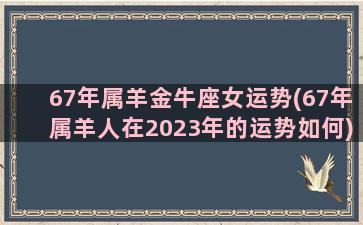 67年属羊金牛座女运势(67年属羊人在2023年的运势如何)