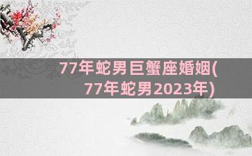 77年蛇男巨蟹座婚姻(77年蛇男2023年)