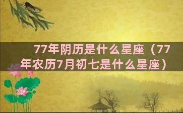 77年阴历是什么星座（77年农历7月初七是什么星座）