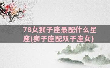 78女狮子座最配什么星座(狮子座配双子座女)