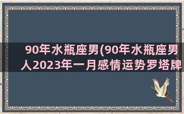 90年水瓶座男(90年水瓶座男人2023年一月感情运势罗塔牌)