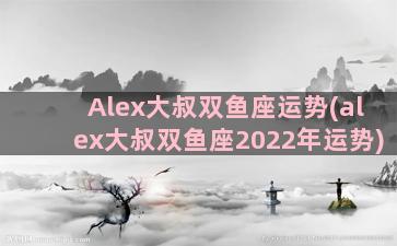 Alex大叔双鱼座运势(alex大叔双鱼座2022年运势)