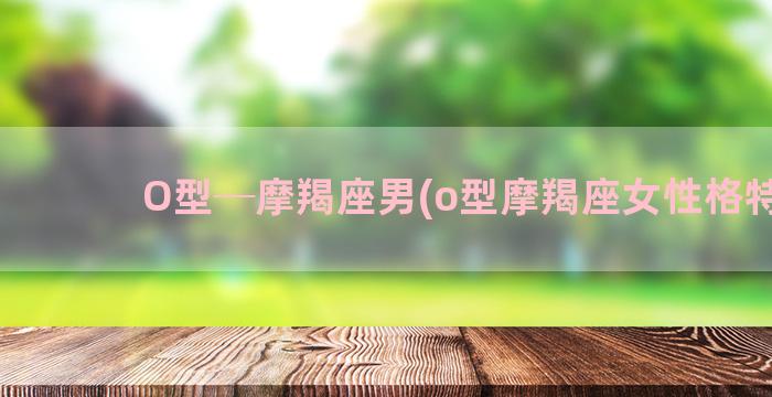 O型─摩羯座男(o型摩羯座女性格特点)