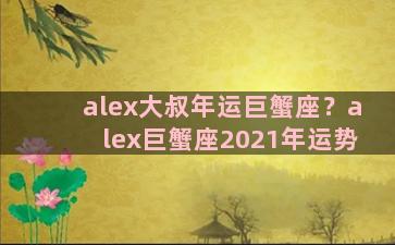 alex大叔年运巨蟹座？alex巨蟹座2021年运势