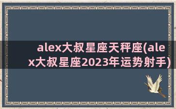 alex大叔星座天秤座(alex大叔星座2023年运势射手)