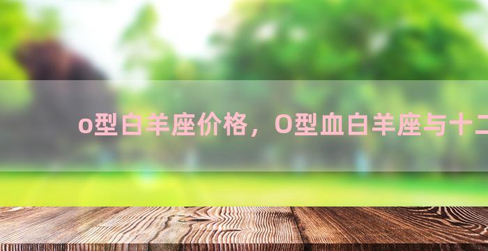 o型白羊座价格，O型血白羊座与十二星座