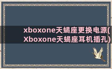 xboxone天蝎座更换电源(Xboxone天蝎座耳机插孔)