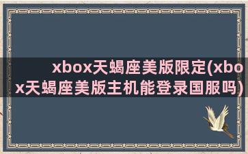 xbox天蝎座美版限定(xbox天蝎座美版主机能登录国服吗)