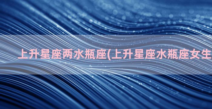 上升星座两水瓶座(上升星座水瓶座女生性格特点)