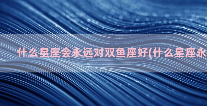 什么星座会永远对双鱼座好(什么星座永远吃不胖)