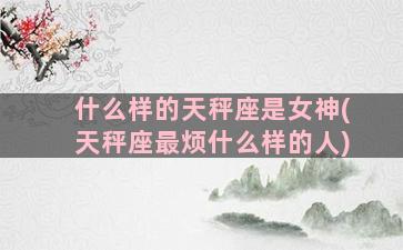 什么样的天秤座是女神(天秤座最烦什么样的人)