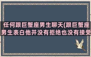 任何跟巨蟹座男生聊天(跟巨蟹座男生表白他并没有拒绝也没有接受)