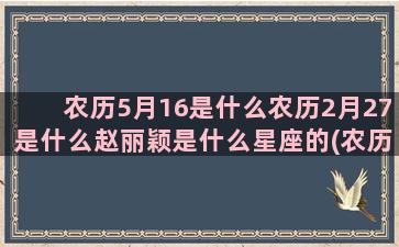 农历5月16是什么农历2月27是什么赵丽颖是什么星座的(农历5月16是什么意思)