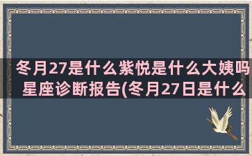 冬月27是什么紫悦是什么大姨吗星座诊断报告(冬月27日是什么节日)