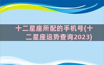 十二星座所配的手机号(十二星座运势查询2023)