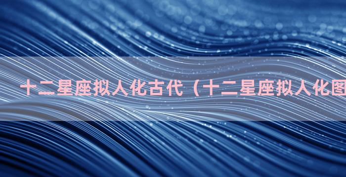 十二星座拟人化古代（十二星座拟人化图片现代女）