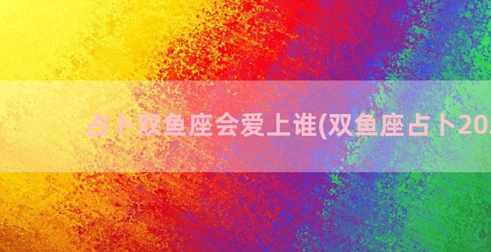 占卜双鱼座会爱上谁(双鱼座占卜2023年)