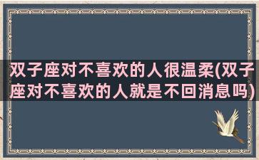 双子座对不喜欢的人很温柔(双子座对不喜欢的人就是不回消息吗)