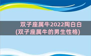 双子座属牛2022陶白白(双子座属牛的男生性格)