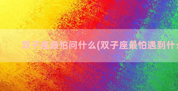 双子座最怕问什么(双子座最怕遇到什么星座)