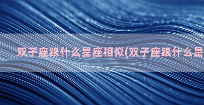 双子座跟什么星座相似(双子座跟什么星座比较配)