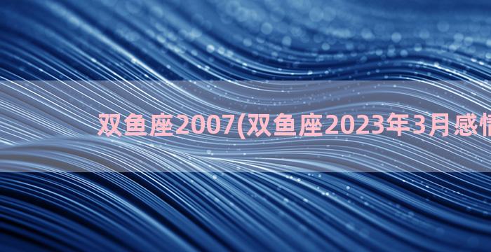 双鱼座2007(双鱼座2023年3月感情运势)