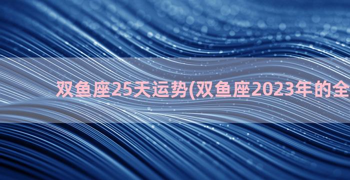 双鱼座25天运势(双鱼座2023年的全年运势)