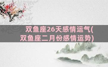 双鱼座26天感情运气(双鱼座二月份感情运势)