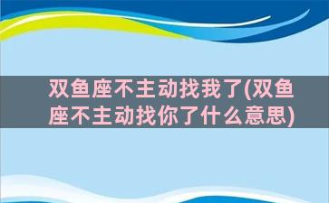 双鱼座不主动找我了(双鱼座不主动找你了什么意思)